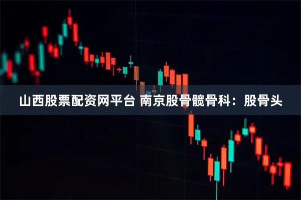 山西股票配资网平台 南京股骨髋骨科：股骨头