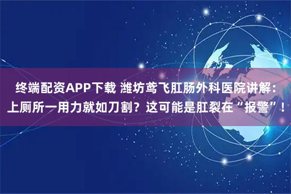 终端配资APP下载 潍坊鸢飞肛肠外科医院讲解：上厕所一用力就如刀割？这可能是肛裂在“报警”！