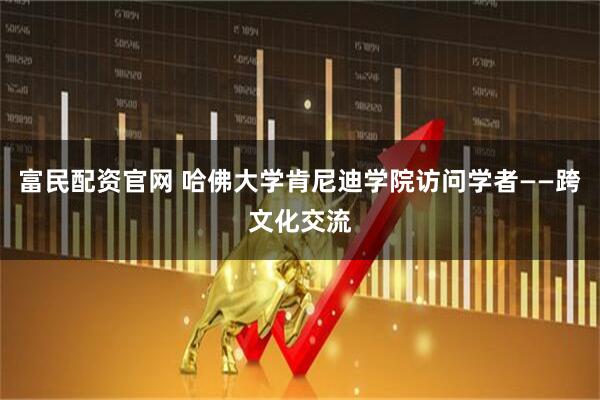 富民配资官网 哈佛大学肯尼迪学院访问学者——跨文化交流