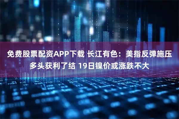 免费股票配资APP下载 长江有色：美指反弹施压多头获利了结 19日镍价或涨跌不大
