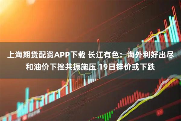 上海期货配资APP下载 长江有色：海外利好出尽和油价下挫共振施压 19日锌价或下跌