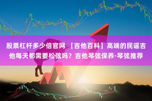 股票杠杆多少倍官网 【吉他百科】高端的民谣吉他每天都需要松弦吗？吉他琴弦保养·琴弦推荐