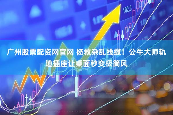 广州股票配资网官网 拯救杂乱线缆！公牛大师轨道插座让桌面秒变极简风