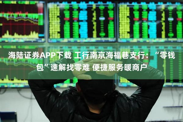 海陆证券APP下载 工行南京海福巷支行：“零钱包”速解找零难 便捷服务暖商户