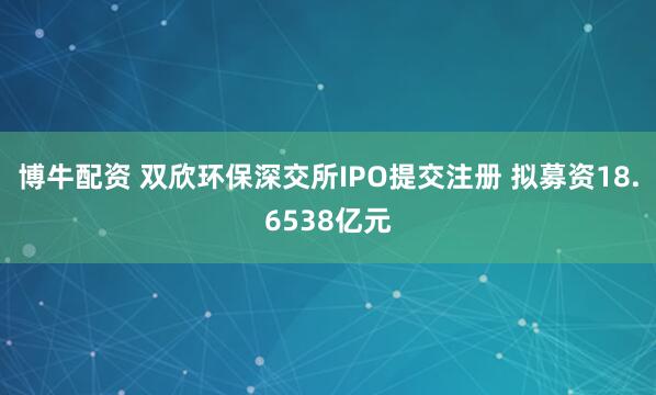 博牛配资 双欣环保深交所IPO提交注册 拟募资18.6538亿元