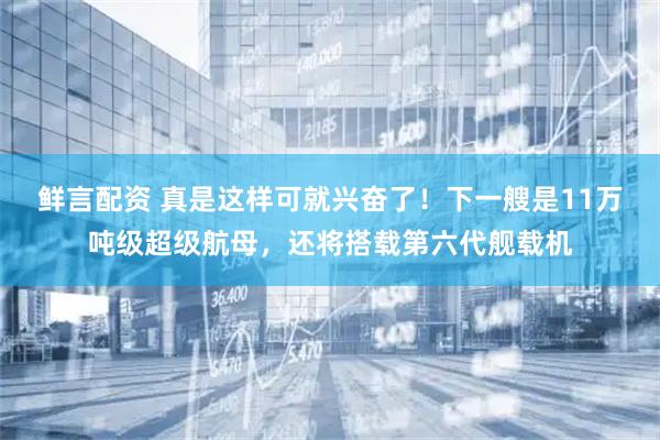 鲜言配资 真是这样可就兴奋了！下一艘是11万吨级超级航母，还将搭载第六代舰载机