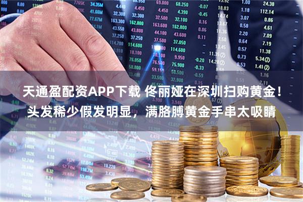 天通盈配资APP下载 佟丽娅在深圳扫购黄金！头发稀少假发明显，满胳膊黄金手串太吸睛