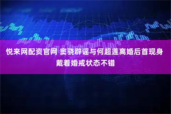 悦来网配资官网 窦骁辟谣与何超莲离婚后首现身 戴着婚戒状态不错