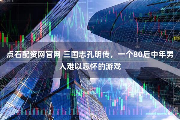 点石配资网官网 三国志孔明传，一个80后中年男人难以忘怀的游戏
