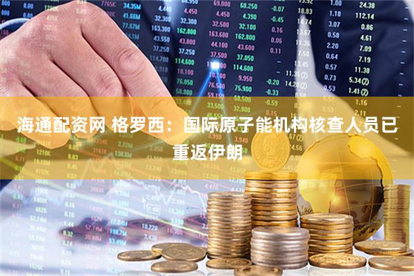 海通配资网 格罗西：国际原子能机构核查人员已重返伊朗