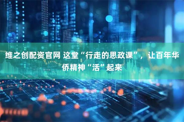 维之创配资官网 这堂“行走的思政课”，让百年华侨精神“活”起来