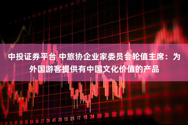 中投证券平台 中旅协企业家委员会轮值主席：为外国游客提供有中国文化价值的产品
