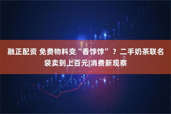 融正配资 免费物料变“香饽饽” ？二手奶茶联名袋卖到上百元|消费新观察
