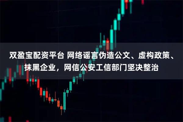 双盈宝配资平台 网络谣言伪造公文、虚构政策、抹黑企业，网信公安工信部门坚决整治
