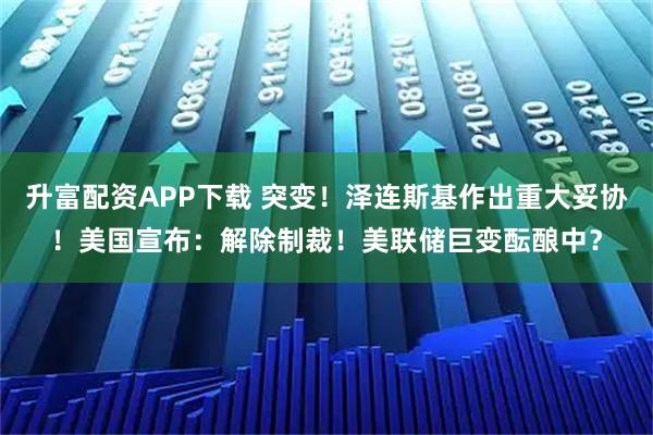 升富配资APP下载 突变！泽连斯基作出重大妥协！美国宣布：解除制裁！美联储巨变酝酿中？