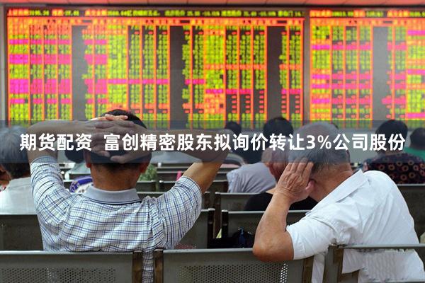 期货配资  富创精密股东拟询价转让3%公司股份