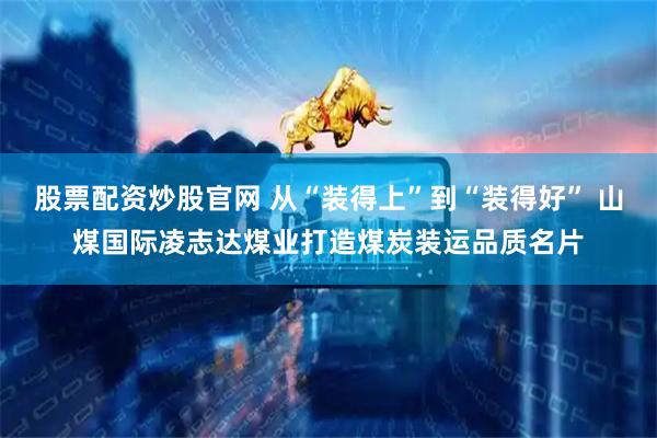 股票配资炒股官网 从“装得上”到“装得好” 山煤国际凌志达煤业打造煤炭装运品质名片