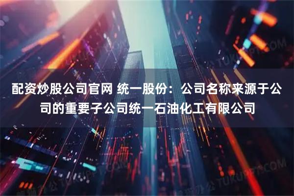 配资炒股公司官网 统一股份：公司名称来源于公司的重要子公司统一石油化工有限公司