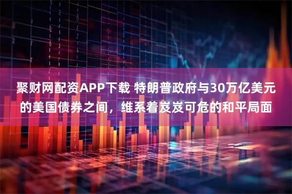 聚财网配资APP下载 特朗普政府与30万亿美元的美国债券之间，维系着岌岌可危的和平局面