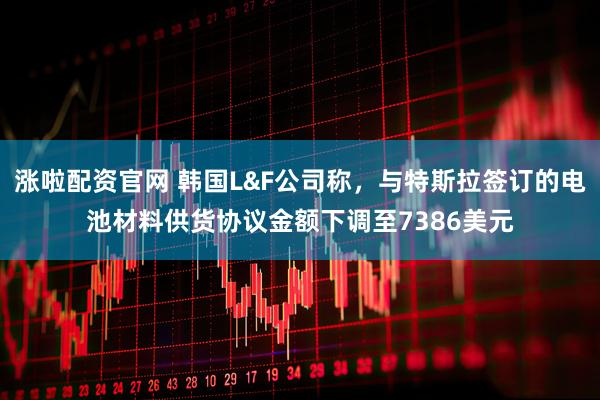 涨啦配资官网 韩国L&F公司称，与特斯拉签订的电池材料供货协议金额下调至7386美元