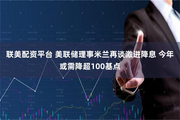 联美配资平台 美联储理事米兰再谈激进降息 今年或需降超100基点