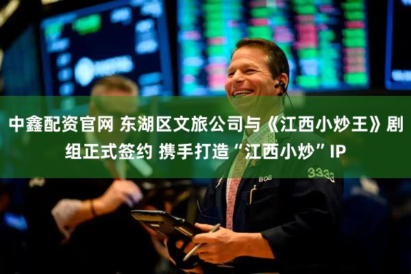 中鑫配资官网 东湖区文旅公司与《江西小炒王》剧组正式签约 携手打造“江西小炒”IP