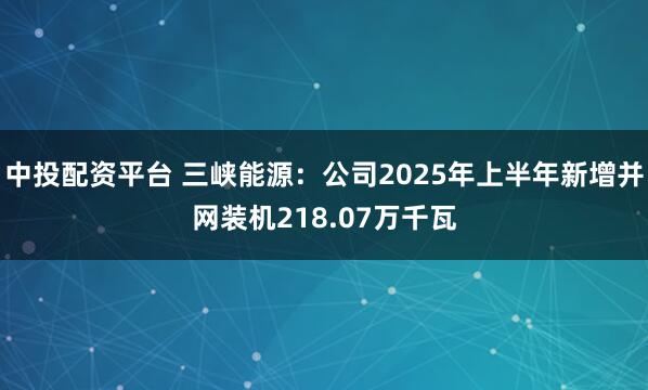 中投配资平台 三峡能源：公司2025年上半年新增并网装机218.07万千瓦