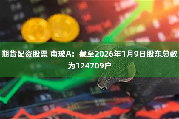 期货配资股票 南玻A：截至2026年1月9日股东总数为124709户