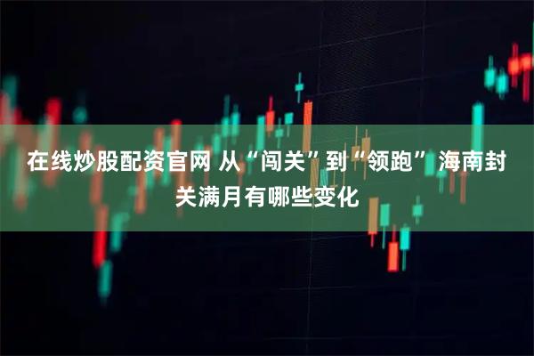 在线炒股配资官网 从“闯关”到“领跑” 海南封关满月有哪些变化