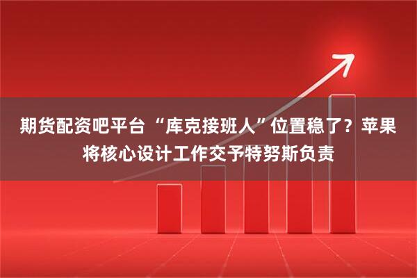 期货配资吧平台 “库克接班人”位置稳了？苹果将核心设计工作交予特努斯负责