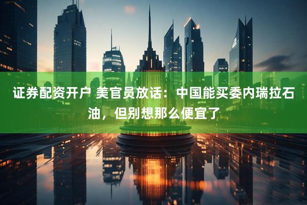 证券配资开户 美官员放话：中国能买委内瑞拉石油，但别想那么便宜了