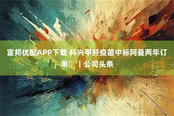 富邦优配APP下载 科兴甲肝疫苗中标阿曼两年订单 ｜公司头条