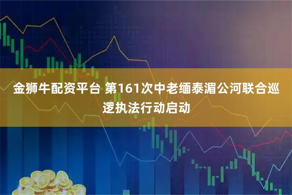 金狮牛配资平台 第161次中老缅泰湄公河联合巡逻执法行动启动