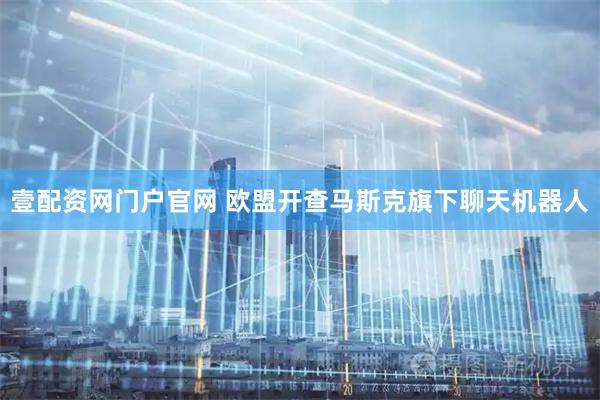 壹配资网门户官网 欧盟开查马斯克旗下聊天机器人