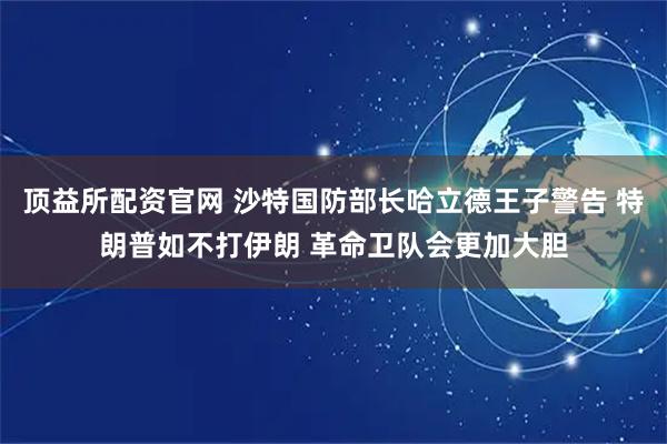 顶益所配资官网 沙特国防部长哈立德王子警告 特朗普如不打伊朗 革命卫队会更加大胆