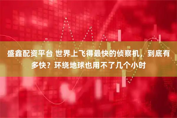 盛鑫配资平台 世界上飞得最快的侦察机，到底有多快？环绕地球也用不了几个小时