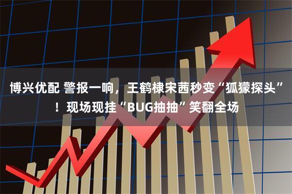 博兴优配 警报一响，王鹤棣宋茜秒变“狐獴探头”！现场现挂“BUG抽抽”笑翻全场