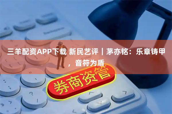 三羊配资APP下载 新民艺评｜茅亦铭：乐章铸甲，音符为盾