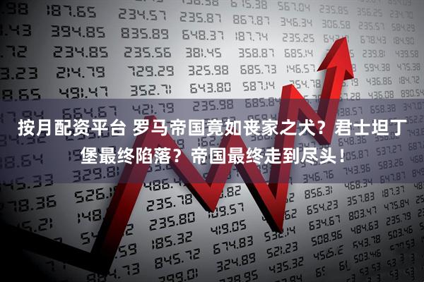 按月配资平台 罗马帝国竟如丧家之犬？君士坦丁堡最终陷落？帝国最终走到尽头！