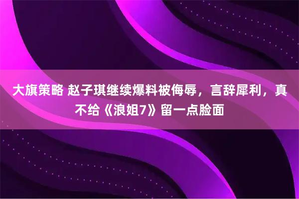 大旗策略 赵子琪继续爆料被侮辱，言辞犀利，真不给《浪姐7》留一点脸面