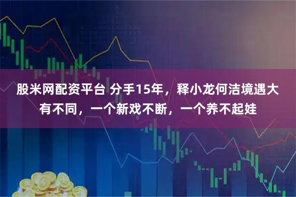 股米网配资平台 分手15年，释小龙何洁境遇大有不同，一个新戏不断，一个养不起娃
