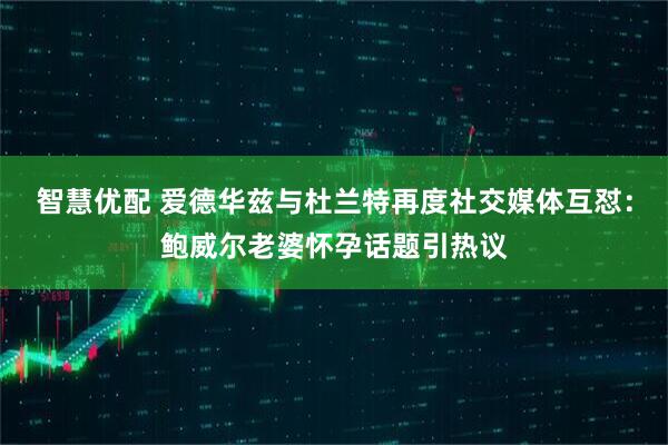 智慧优配 爱德华兹与杜兰特再度社交媒体互怼：鲍威尔老婆怀孕话题引热议