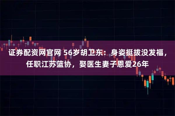 证券配资网官网 56岁胡卫东：身姿挺拔没发福，任职江苏篮协，娶医生妻子恩爱26年