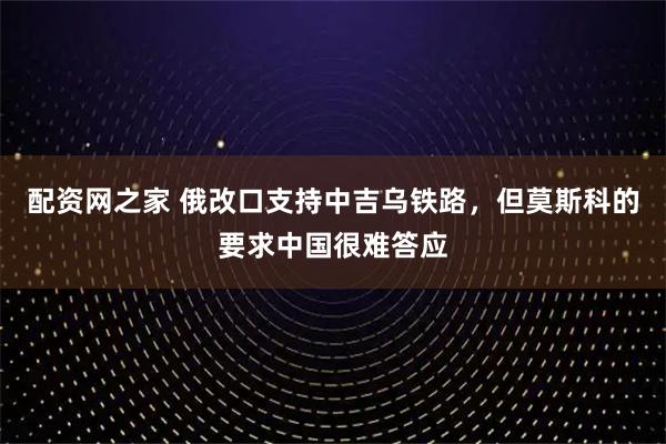 配资网之家 俄改口支持中吉乌铁路，但莫斯科的要求中国很难答应