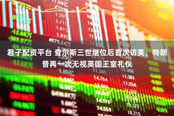 君子配资平台 查尔斯三世继位后首次访美，特朗普再一次无视英国王室礼仪