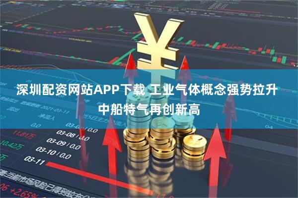 深圳配资网站APP下载 工业气体概念强势拉升 中船特气再创新高