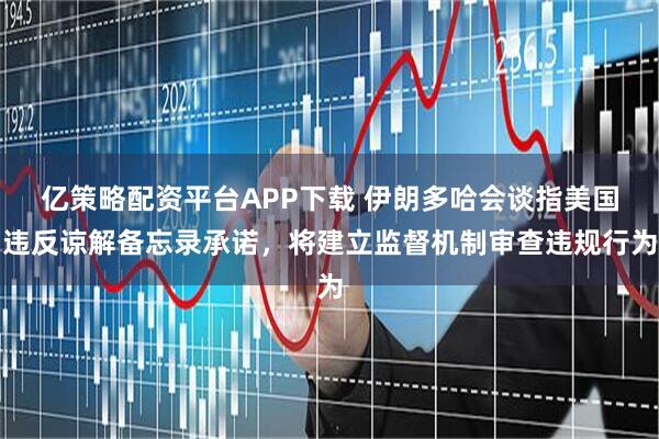 亿策略配资平台APP下载 伊朗多哈会谈指美国违反谅解备忘录承诺，将建立监督机制审查违规行为